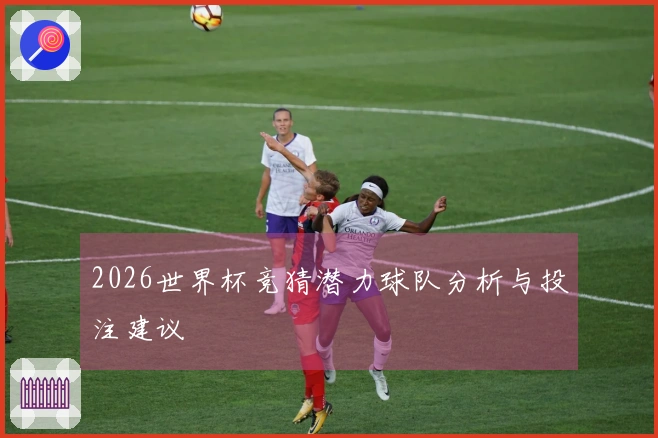 2026世界杯竞猜潜力球队分析与投注建议
