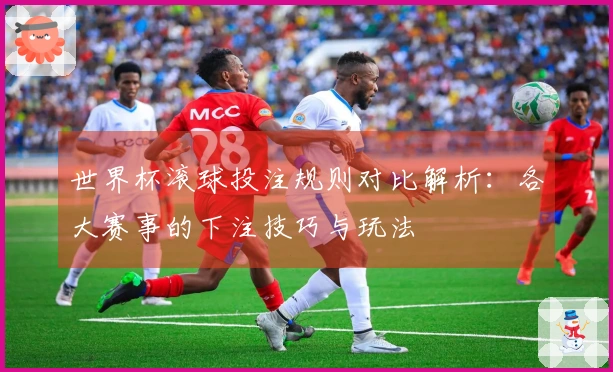 世界杯滚球投注规则对比解析：各大赛事的下注技巧与玩法